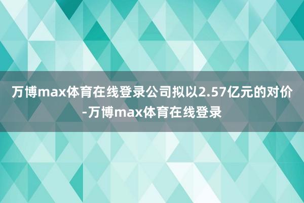 万博max体育在线登录公司拟以2.57亿元的对价-万博max体育在线登录