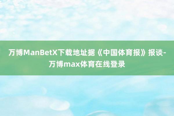万博ManBetX下载地址据《中国体育报》报谈-万博max体育在线登录