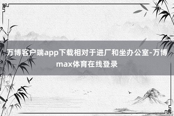 万博客户端app下载相对于进厂和坐办公室-万博max体育在线登录