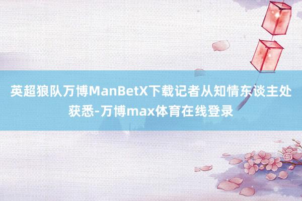 英超狼队万博ManBetX下载记者从知情东谈主处获悉-万博max体育在线登录