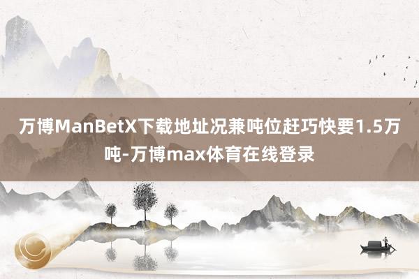 万博ManBetX下载地址况兼吨位赶巧快要1.5万吨-万博max体育在线登录