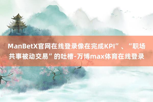 ManBetX官网在线登录像在完成KPI”、“职场共事被动交易”的吐槽-万博max体育在线登录