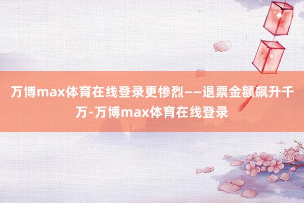 万博max体育在线登录更惨烈——退票金额飙升千万-万博max体育在线登录