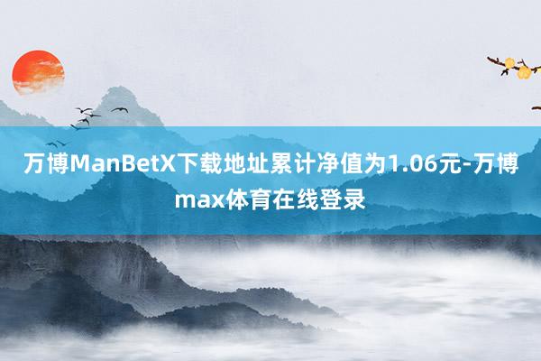 万博ManBetX下载地址累计净值为1.06元-万博max体育在线登录