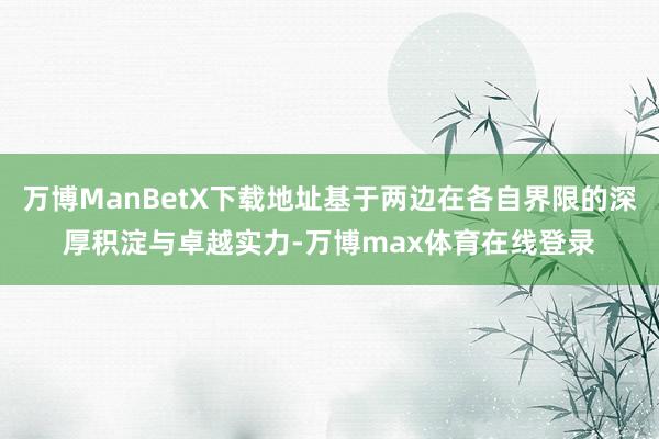 万博ManBetX下载地址基于两边在各自界限的深厚积淀与卓越实力-万博max体育在线登录