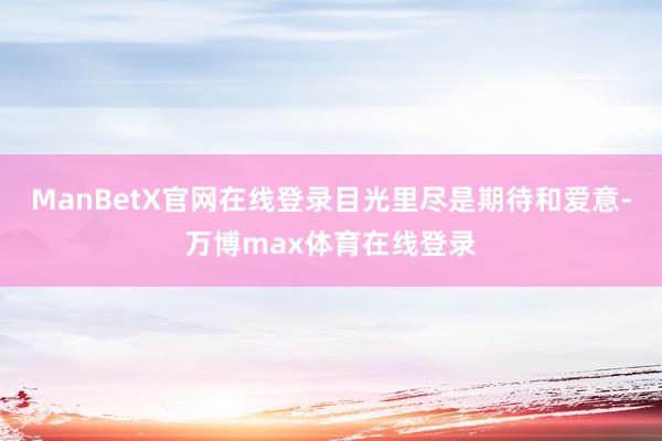 ManBetX官网在线登录目光里尽是期待和爱意-万博max体育在线登录