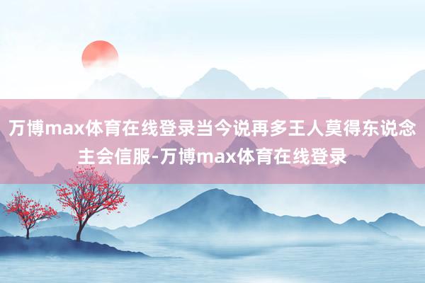 万博max体育在线登录当今说再多王人莫得东说念主会信服-万博max体育在线登录