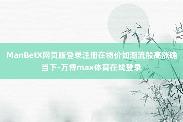ManBetX网页版登录注册在物价如潮流般高涨确当下-万博max体育在线登录