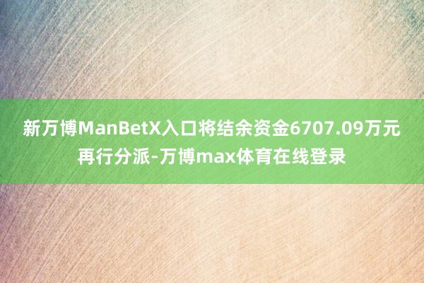 新万博ManBetX入口将结余资金6707.09万元再行分派-万博max体育在线登录