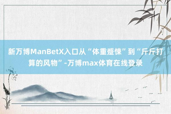 新万博ManBetX入口从“体重蹙悚”到“斤斤打算的风物”-万博max体育在线登录