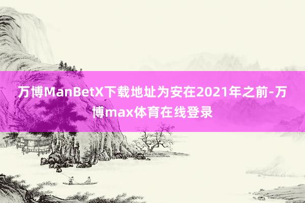 万博ManBetX下载地址为安在2021年之前-万博max体育在线登录
