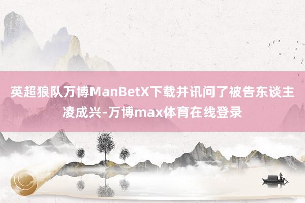 英超狼队万博ManBetX下载并讯问了被告东谈主凌成兴-万博max体育在线登录