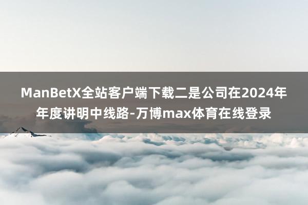 ManBetX全站客户端下载　　二是公司在2024年年度讲明中线路-万博max体育在线登录
