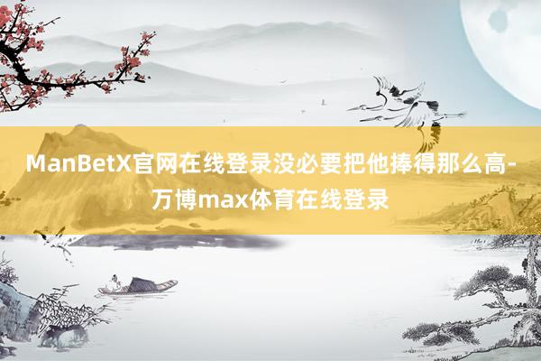 ManBetX官网在线登录没必要把他捧得那么高-万博max体育在线登录