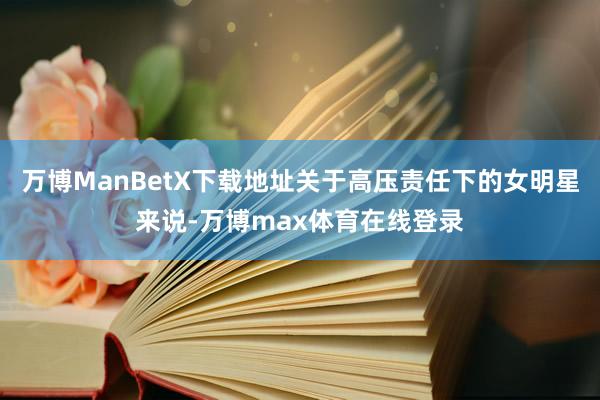 万博ManBetX下载地址关于高压责任下的女明星来说-万博max体育在线登录