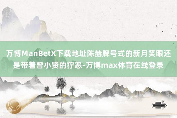 万博ManBetX下载地址陈赫牌号式的新月笑眼还是带着曾小贤的狞恶-万博max体育在线登录