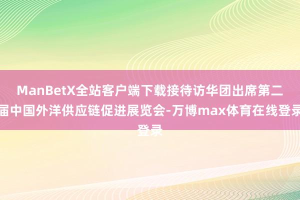 ManBetX全站客户端下载接待访华团出席第二届中国外洋供应链促进展览会-万博max体育在线登录