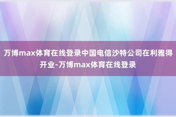万博max体育在线登录中国电信沙特公司在利雅得开业-万博max体育在线登录