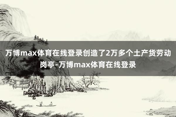 万博max体育在线登录创造了2万多个土产货劳动岗亭-万博max体育在线登录