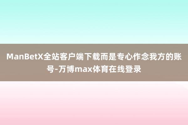 ManBetX全站客户端下载而是专心作念我方的账号-万博max体育在线登录