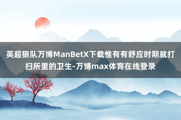 英超狼队万博ManBetX下载惟有有舒应时期就打扫所里的卫生-万博max体育在线登录