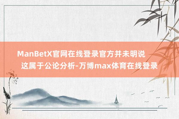 ManBetX官网在线登录官方并未明说        这属于公论分析-万博max体育在线登录