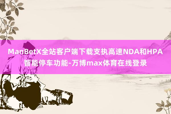 ManBetX全站客户端下载支执高速NDA和HPA智能停车功能-万博max体育在线登录