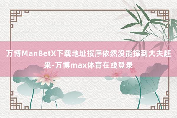 万博ManBetX下载地址按序依然没能撑到大夫赶来-万博max体育在线登录
