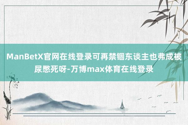 ManBetX官网在线登录可再禁锢东谈主也弗成被尿憋死呀-万博max体育在线登录