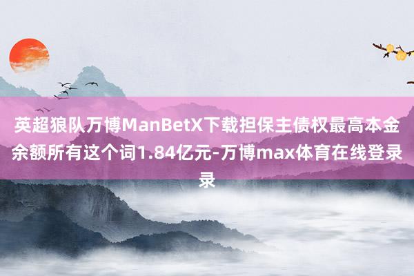 英超狼队万博ManBetX下载担保主债权最高本金余额所有这个词1.84亿元-万博max体育在线登录