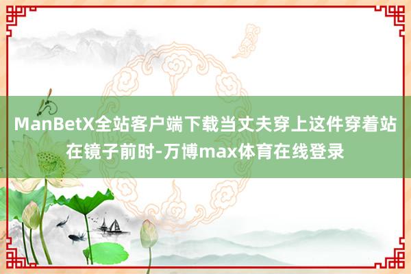 ManBetX全站客户端下载当丈夫穿上这件穿着站在镜子前时-万博max体育在线登录