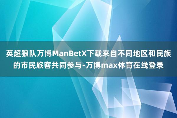英超狼队万博ManBetX下载来自不同地区和民族的市民旅客共同参与-万博max体育在线登录