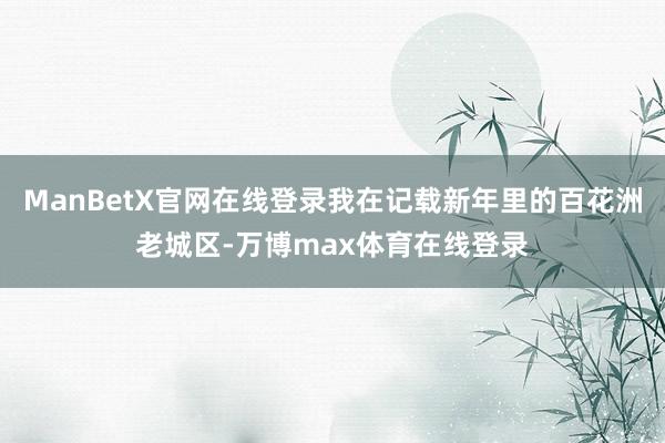ManBetX官网在线登录我在记载新年里的百花洲老城区-万博max体育在线登录