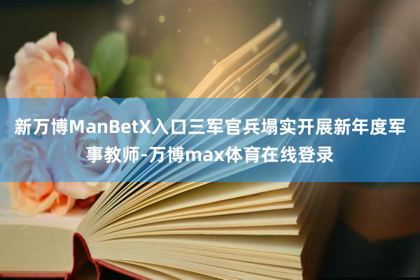 新万博ManBetX入口三军官兵塌实开展新年度军事教师-万博max体育在线登录