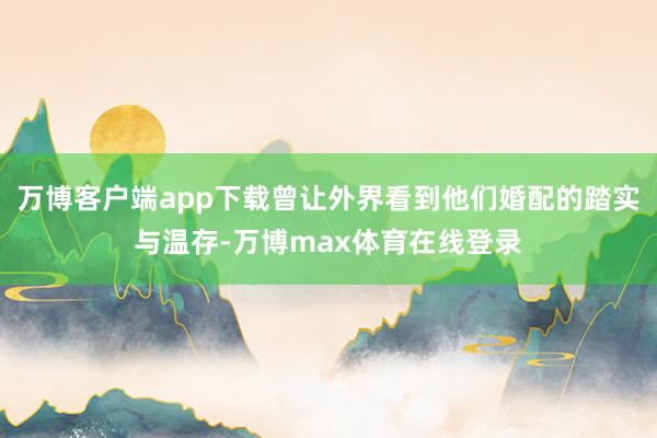 万博客户端app下载曾让外界看到他们婚配的踏实与温存-万博max体育在线登录