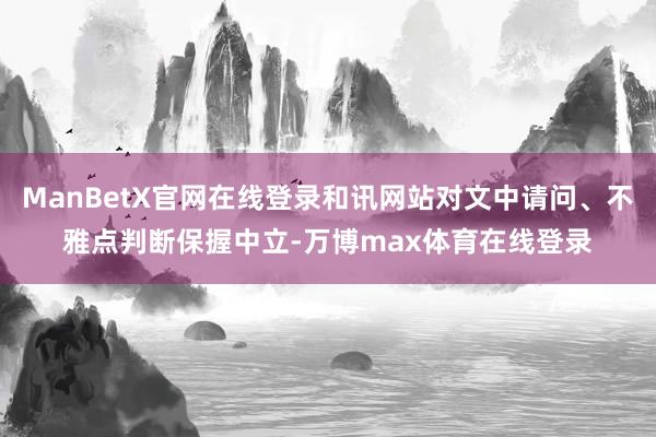ManBetX官网在线登录和讯网站对文中请问、不雅点判断保握中立-万博max体育在线登录