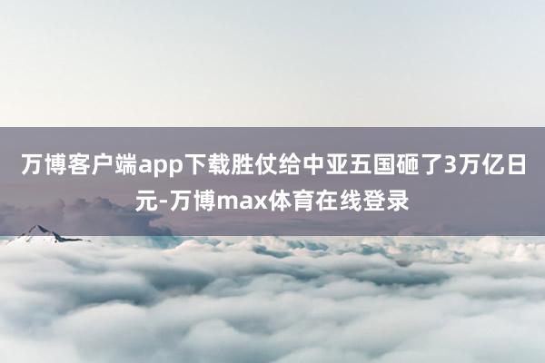 万博客户端app下载胜仗给中亚五国砸了3万亿日元-万博max体育在线登录