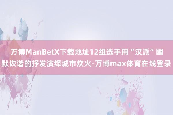万博ManBetX下载地址12组选手用“汉派”幽默诙谐的抒发演绎城市炊火-万博max体育在线登录