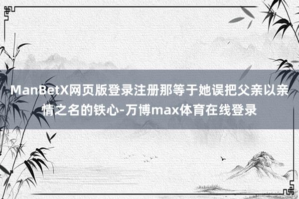 ManBetX网页版登录注册那等于她误把父亲以亲情之名的铁心-万博max体育在线登录