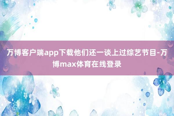 万博客户端app下载他们还一谈上过综艺节目-万博max体育在线登录