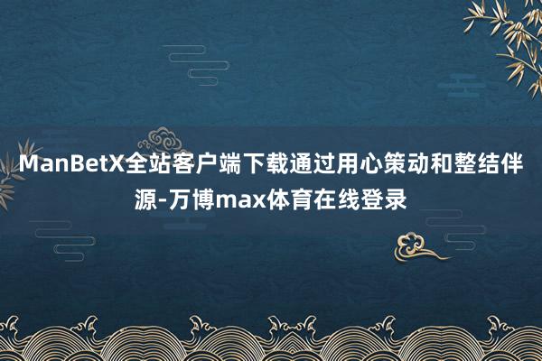 ManBetX全站客户端下载通过用心策动和整结伴源-万博max体育在线登录