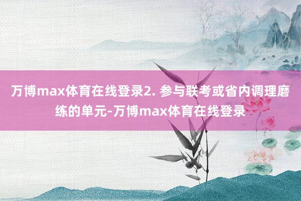 万博max体育在线登录2. 参与联考或省内调理磨练的单元-万博max体育在线登录