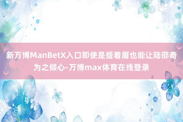 新万博ManBetX入口即使是蹙着眉也能让陆邵奇为之倾心-万博max体育在线登录