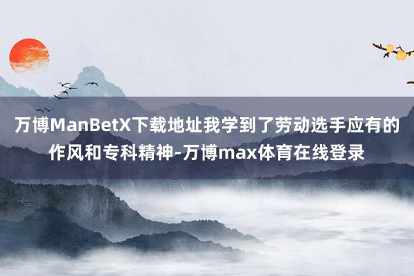 万博ManBetX下载地址我学到了劳动选手应有的作风和专科精神-万博max体育在线登录