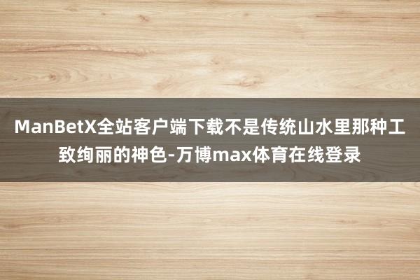 ManBetX全站客户端下载不是传统山水里那种工致绚丽的神色-万博max体育在线登录