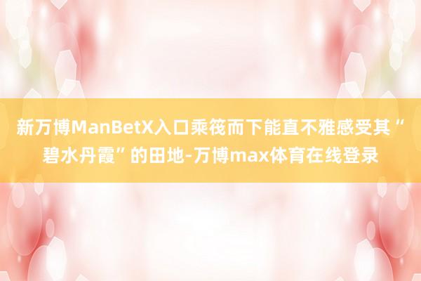 新万博ManBetX入口乘筏而下能直不雅感受其“碧水丹霞”的田地-万博max体育在线登录