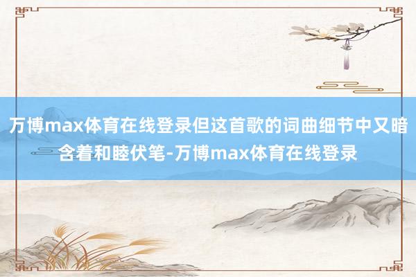 万博max体育在线登录但这首歌的词曲细节中又暗含着和睦伏笔-万博max体育在线登录