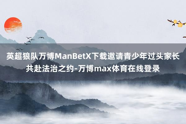 英超狼队万博ManBetX下载邀请青少年过头家长共赴法治之约-万博max体育在线登录