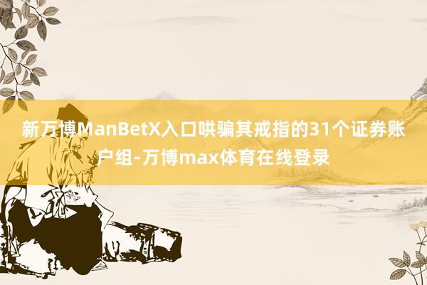 新万博ManBetX入口哄骗其戒指的31个证券账户组-万博max体育在线登录