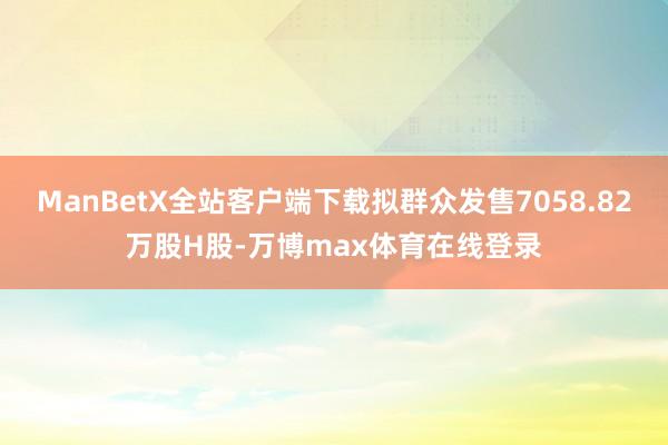 ManBetX全站客户端下载拟群众发售7058.82万股H股-万博max体育在线登录